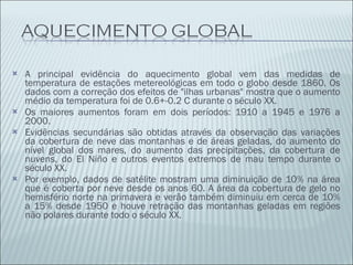 A principal evidência do aquecimento global vem das medidas de temperatura de estações metereológicas em todo o globo desde 1860. Os dados com a correção dos efeitos de "ilhas urbanas" mostra que o aumento médio da temperatura foi de 0.6+-0.2 C durante o século XX. Os maiores aumentos foram em dois períodos: 1910 a 1945 e 1976 a 2000. Evidências secundárias são obtidas através da observação das variações da cobertura de neve das montanhas e de áreas geladas, do aumento do nível global dos mares, do aumento das precipitações, da cobertura de nuvens, do El Niño e outros eventos extremos de mau tempo durante o século XX. Por exemplo, dados de satélite mostram uma diminuição de 10% na área que é coberta por neve desde os anos 60. A área da cobertura de gelo no hemisfério norte na primavera e verão também diminuiu em cerca de 10% a 15% desde 1950 e houve retração das montanhas geladas em regiões não polares durante todo o século XX. 