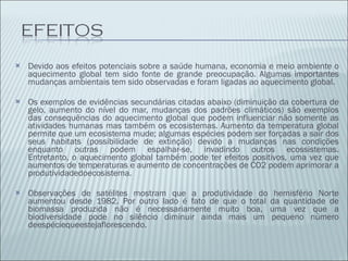 Devido aos efeitos potenciais sobre a saúde humana, economia e meio ambiente o aquecimento global tem sido fonte de grande preocupação. Algumas importantes mudanças ambientais tem sido observadas e foram ligadas ao aquecimento global.  Os exemplos de evidências secundárias citadas abaixo (diminuição da cobertura de gelo, aumento do nível do mar, mudanças dos padrões climáticos) são exemplos das consequências do aquecimento global que podem influenciar não somente as atividades humanas mas também os ecosistemas. Aumento da temperatura global permite que um ecosistema mude; algumas espécies podem ser forçadas a sair dos seus habitats (possibilidade de extinção) devido a mudanças nas condições enquanto outras podem espalhar-se, invadindo outros ecossistemas. Entretanto, o aquecimento global também pode ter efeitos positivos, uma vez que aumentos de temperaturas e aumento de concentrações de CO2 podem aprimorar a produtividadedoecosistema. Observações de satélites mostram que a produtividade do hemisfério Norte aumentou desde 1982. Por outro lado é fato de que o total da quantidade de biomassa produzida não é necessariamente muito boa, uma vez que a biodiversidade pode no silêncio diminuir ainda mais um pequeno número deespéciequeestejaflorescendo. 