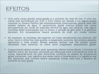 Uma outra causa grande preocupação é o aumento do nível do mar. O nível dos mares está aumentando em 0.01 a 0.02 metros por década e em alguns países insulares no Oceano Pacífico são expressivamente preocupantes, porque cedo eles estarão debaixo de água. O aquecimento global provoca subida dos mares principalmente por causa da expansão térmica da água dos oceanos, mas alguns cientistas estão preocupados que no futuro, a camada de gelo polar e os glaciares derretam. Em consequência haverá aumento do nível, em muitos metros. No momento, os cientistas não esperam um maior derretimento nos próximos 100 anos. Como o clima fica mais quente, a evaporação aumenta. Isto provoca pesados aguaceiros e mais erosão. Muitas pessoas pensam que isto poderá causar resultados mais extremos no clima como progressivo aquecimento global. O aquecimento global também pode apresentar efeitos menos óbvios. A Corrente do Atlântico Norte, por exemplo, provocada por diferenças entre a temperatura entre os mares. Aparentemente ela está diminuindo conforme as médias da temperatura global aumentam, isso significa que áreas como a Escandinávia e a Inglaterra que são aquecidas pela corrente devem apresentar climas mais frios a despeito do aumento do calor global. 