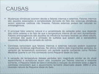 Mudanças climáticas ocorrem devido a fatores internos e externos. Fatores internos são aqueles associados à complexidade derivada do fato dos sistemas climáticos serem sistemas caóticos não lineares. Fatores externos podem ser naturais ou antropogênicos. O principal fator externo natural é a variabilidade da radiação solar, que depende dos ciclos solares e do fato de que a temperatura interna do sol vem aumentando. Fatores antropogênicos são aqueles da influência humana levando ao efeito estufa, o principal dos quais é a emissão de sulfatos que sobem até a estratosfera causando depleção da camada de ozônio. Cientistas concordam que fatores internos e externos naturais podem ocasionar mudanças climáticas significativas. No último milênio dois importantes períodos de variação de temperatura ocorreram: um período quente conhecido como Período Medieval Quente e um frio conhecido como Pequena Idade do Gelo. A variação de temperatura desses períodos tem magnitude similar ao do atual aquecimento e acredita-se terem sido causados por fatores internos e externos somente. A Pequena Idade do Gelo é atribuída à redução da atividade solar e alguns cientistas concordam que o aquecimento terrestre observado desde 1860 é uma reversão natural da Pequena Idade do Gelo. 