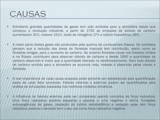 Entretanto grandes quantidades de gases tem sido emitidos para a atmosfera desde que começou a revolução industrial, a partir de 1750 as emissões de dióxido de carbono aumentaram 31%, metano 151%, óxido de nitrogênio 17% e ozônio troposférico 36%. A maior parte destes gases são produzidos pela queima de combustíveis fósseis. Os cientistas pensam que a redução das áreas de florestas tropicais tem contribuído, assim como as florestas antigas, para o aumento do carbono. No entanto florestas novas nos Estados Unidos e na Rússia contribuem para absorver dióxido de carbono e desde 1990 a quantidade de carbono absorvido é maior que a quantidade liberada no desflorestamento. Nem todo dióxido de carbono emitido para a atmosfera se acumula nela, metade é absorvido pelos mares e florestas. A real importância de cada causa proposta pode somente ser estabelecida pela quantificação exata de cada fator envolvido. Fatores internos e externos podem ser quantificados pela análise de simulações baseadas nos melhores modelos climáticos. A influência de fatores externos pode ser comparada usando conceitos de força radioativa. Uma força radioativa positiva esquenta o planeta e uma negativa o esfria. Emissões antropogênicas de gases, depleção do ozônio estratosférico e radiação solar tem força radioativa positiva e aerosóis tem o seu uso como força radioativa negativa. 