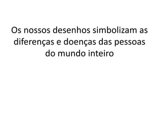 Os nossos desenhos simbolizam as
diferenças e doenças das pessoas
do mundo inteiro