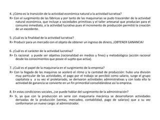 4. ¿Cómo es la transición de la actividad económica natural a la actividad lucrativa?R= Con el surgimiento de las fábricas y por tanto de las maquinarias se pudo trascender de la actividad natural económica, que incluye a sociedades primitivas y el taller artesanal que producían para el consumo inmediato, a la actividad lucrativa pues el incremento de producción permitió la creación de un excedente.5. ¿Cuál es la finalidad de la actividad lucrativa?R= Producir para un mercado con el objeto de obtener un ingreso de dinero, ¡OBTENER GANANCIA!6. ¿Cuál es el carácter de la actividad lucrativa?R= Es racional  y puede ser objetiva (racionalidad en medios y fines) y metodológica (acción racional desde los conocimientos que posee el sujeto que actúa). 7. ¿Cuál es el papel de la maquinaria en el surgimiento de la empresa?R= Con la llegada de las maquinas se aceleró el ritmo y la cantidad de producción: hubo una división muy particular de las actividades, el pago por el trabajo se percibió como salario, surge el grupo capitalista y  a su vez el proletariado, se derivaron actividades administrativas y con todo ello la actividad de ganancia se convierte en un fin primordial consolidándose así la empresa.8. En estas condiciones sociales, ¿se puede hablar del surgimiento de la administración?R= Si, ya que con la producción en serie con maquinaria mecánica se desarrollaron actividades derivadas de la producción (ventas, mercadeo, contabilidad, pago de salarios) que a su vez conformaron un nuevo cargo: al administrador.