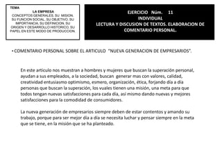 DI LAS CARACTERISTICAS DE LA EMPRESAEs una unidad económica, todas la expresasmercancías que adoptan la forma de bienes o servicios, la empresa tiene como objetivo el lucro, tiene una responsabilidad social implícita en sus actividades y toda empresa tiene que tener una identidad.2. DI LOS COMPONENTES DE LA EMPRESATEMA LA EMPRESACONCEPTOS GENERALES. SU  MISION. SU FUNCION SOCIAL. SU OBJETIVO. SU IMPORTANCIA. SU DEFINICION. SU ORIGEN Y DESARROLLO HISTORICO. SU PAPEL EN ESTE MODO DE PRODUCCION.EJERCICIO   Núm.10LECTURA Y DISCUSIÓN DE TEXTOS. RESOLUCIÓN DE CUESTIONARIO.