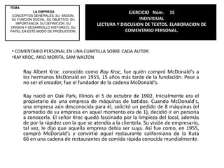TEMA LA EMPRESACONCEPTOS GENERALES. SU  MISION. SU FUNCION SOCIAL. SU OBJETIVO. SU IMPORTANCIA. SU DEFINICION. SU ORIGEN Y DESARROLLO HISTORICO. SU PAPEL EN ESTE MODO DE PRODUCCION.EJERCICIO   Núm.     12INDIVIDUALLECTURA Y DISCUSION DE TEXTOS. ELABORACION DE COMENTARIO PERSONAL.COMENTARIO COMPARATIVO  SOBRE SITUACION LABORAL Y SOBRE METODO ADMINISTRATIVO.La situación laboral de los talleres de los talleres WEDGWOOD era muy irregular, tenia malos hábitos de trabajo; a mi parecer esta perfecto aunque algo complicado el método administrativo. La situación que había antes del método hacia que la producción fuera a un ritmo lento por la falta de disciplina y eficiencia, había poco progreso pero al momento de implementar el método administrativo, siendo este de organización de tareas, tiempo del personal, regularidad, entre otras, hubo un mejor resultado y progreso, la calidad fue mejorando y su producción fue casi perfecta.    