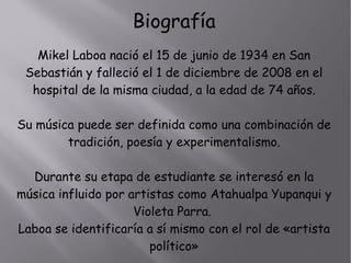 Mikel Laboa nació el 15 de junio de 1934 en San
Sebastián y falleció el 1 de diciembre de 2008 en el
hospital de la misma ciudad, a la edad de 74 años.
Su música puede ser definida como una combinación de
tradición, poesía y experimentalismo.
Durante su etapa de estudiante se interesó en la
música influido por artistas como Atahualpa Yupanqui y
Violeta Parra.
Laboa se identificaría a sí mismo con el rol de «artista
político»
Biografía
 