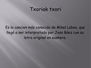 Txoriak txori
Es la cancion más conocida de Mikel Laboa, que
llegó a ser interpretada por Joan Báez con su
letra original en euskera.
 