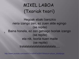 MIKEL LABOA
(Txoriak txori)
Hegoak ebaki banizkio
neria izango zen, ez zuen alde egingo
(se repite)
Baina honela, ez zen gehiago txoriak izango
(se repite)
eta nik, txoria nuen maite
(se repite)
tralalalalalalalalalalalalala.....
ç
http://www.youtube.com/watch?v=uI0HtYeQfHY&feature=player_detailpage
 