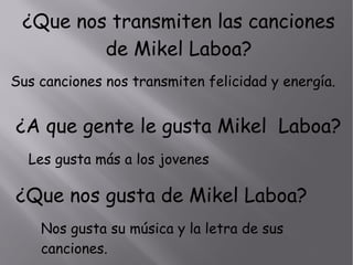 ¿Que nos transmiten las canciones
de Mikel Laboa?
Sus canciones nos transmiten felicidad y energía.
¿A que gente le gusta Mikel Laboa?
Les gusta más a los jovenes
¿Que nos gusta de Mikel Laboa?
Nos gusta su música y la letra de sus
canciones.
 