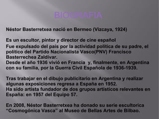 Fue expulsado del país por la actividad política de su padre, el
político del Partido Nacionalista Vasco(PNV) Francisco
Basterrechea Zaldívar.
Desde el año 1936 vivió en Francia y, finalmente, en Argentina
con su familia, por la Guerra Civil Española de 1936-1939.
Tras trabajar en el dibujo publicitario en Argentina y realizar
algunas exposiciones regresa a España en 1952.
Ha sido artista fundador de dos grupos artísticos relevantes en
España: en 1957 del Equipo 57.
En 2008, Néstor Basterretxea ha donado su serie escultorica
“Cosmogónica Vasca” al Museo de Bellas Artes de Bilbao.
BIOGRAFIA
Néstor Basterretxea nació en Bermeo (Vizcaya, 1924)
Es un escultor, pintor y director de cine español
 