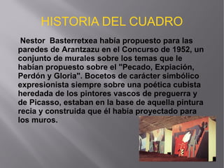 HISTORIA DEL CUADRO
Nestor Basterretxea había propuesto para las
paredes de Arantzazu en el Concurso de 1952, un
conjunto de murales sobre los temas que le
habían propuesto sobre el "Pecado, Expiación,
Perdón y Gloria". Bocetos de carácter simbólico
expresionista siempre sobre una poética cubista
heredada de los pintores vascos de preguerra y
de Picasso, estaban en la base de aquella pintura
recia y construida que él había proyectado para
los muros.
 