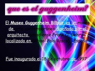 El Museo Guggenheim Bilbao es un museo
de arte contemporáneo diseñado por el
arquitecto canadiense Frank O. Gehry, y
localizado en Bilbao (País Vasco); España.
Fue inaugurado el 18 de octubre de 1997 .
 
