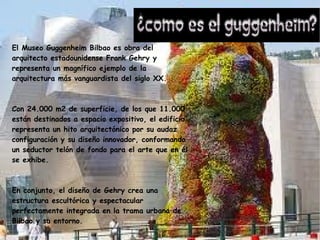 El Museo Guggenheim Bilbao es obra del
arquitecto estadounidense Frank Gehry y
representa un magnífico ejemplo de la
arquitectura más vanguardista del siglo XX.
Con 24.000 m2 de superficie, de los que 11.000
están destinados a espacio expositivo, el edificio
representa un hito arquitectónico por su audaz
configuración y su diseño innovador, conformando
un seductor telón de fondo para el arte que en él
se exhibe.
En conjunto, el diseño de Gehry crea una
estructura escultórica y espectacular
perfectamente integrada en la trama urbana de
Bilbao y su entorno.
 