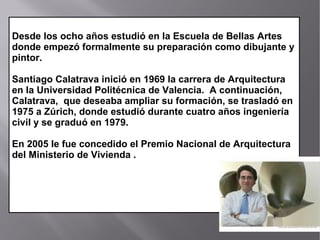 Desde los ocho años estudió en la Escuela de Bellas Artes
donde empezó formalmente su preparación como dibujante y
pintor.
Santiago Calatrava inició en 1969 la carrera de Arquitectura
en la Universidad Politécnica de Valencia. A continuación,
Calatrava, que deseaba ampliar su formación, se trasladó en
1975 a Zúrich, donde estudió durante cuatro años ingeniería
civil y se graduó en 1979.
En 2005 le fue concedido el Premio Nacional de Arquitectura
del Ministerio de Vivienda .
 