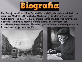 Pío Baroja nació en San Sebastián y vivió, durante casi toda su
vida, en Madrid. Allí estudió Medicina y se doctoró con una
tesis sobre “El dolor”. Su ejercicio como médico fue breve, en
Cestona. Vuelve a Madrid donde entra en contacto con
escritores como Azorín, Maeztu, que le llevan a entregarse a la
literatura, su gran vocación.
 