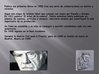 Publica sus primeros libros en 1900 tras una serie de colaboraciones en diarios y
revistas.
Sigue una etapa de intensa labor que conjuga con viajes por España y Europa.
En 1911 publica” El árbol de la ciencia”. Hasta entonces había publicado ya,
además de cuentos, artículos y ensayos, diecisiete novelas que constituyen lo más
importante de su producción.
Su fama se consolida y su vida se consagra a escribir volviéndose cada vez más
sedentaria.
En 1935 ingresa en la Real Academia.
Durante la Guerra Civil pasa a Francia, pero en 1940 se instala de nuevo en
Madrid. Muere en 1955.
 