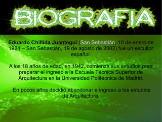 Eduardo Chillida Juantegui (San Sebastián, 10 de enero de
1924 – San Sebastián, 19 de agosto de 2002) fue un escultor
español.
A los 18 años de edad, en 1942, comienza sus estudios para
preparar el ingreso a la Escuela Técnica Superior de
Arquitectura en la Universidad Politécnica de Madrid.
En pocos años decidió abandonar e ingreso a los estudios
de Arquitectura.
 