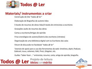 Todos @ Ler 
Materiais/ instrumentos a criar 
Construção do Site “todos @ ler” 
Elaboração de Biografias de autores lidos 
E-books de resumos de obras lidas/E-books de entrevistas a escritores 
Gravações áudio de resumos das obras 
Cartas a escritores/Artigos de opinião 
Friso cronológico de autores/Galeria dos escritores (retratos) 
Organização de uma biblioteca digital com os Escritores das salas 
Fórum de discussão no Facebook “todos @ ler” 
Tutoriais de apoio para o uso das ferramentas da web: timelines; dipiti; Podcast; 
Gabcast; issuu; calameo; Voki; Prezi; Glogster; etc. 
Guiões “Saber fazer …” entrevista; resumo; carta; artigo de opinião; biografia. 
Todos @ Ler Projeto de leitura 
 