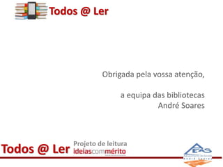 Obrigada pela vossa atenção, 
a equipa das bibliotecas 
Todos @ Ler Projeto de leitura 
André Soares 
Todos @ Ler 
