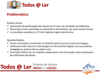 Todos @ Ler 
Problemática 
Pontos fracos 
 decréscimo de participação dos alunos do 3º ciclo nas atividades da biblioteca...