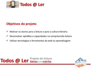 Todos @ Ler 
Objetivos do projeto 
 Motivar os alunos para a leitura e para a cultura literária 
 Desenvolver aptidões e capacidades na compreensão leitora 
 Utilizar tecnologias e ferramentas da web na aprendizagem 
Todos @ Ler Projeto de leitura 
 