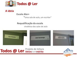 A ideia 
Todos @ Ler 
Escola Aler+ 
“Uma sala de aula, um escritor” 
Requalificação da escola 
sinalética das salas de aula 
Todos @ Ler Projeto de leitura 
 