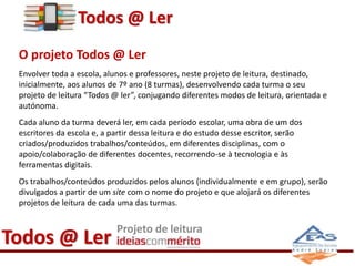 Todos @ Ler 
O projeto Todos @ Ler 
Envolver toda a escola, alunos e professores, neste projeto de leitura, destinado, 
inicialmente, aos alunos de 7º ano (8 turmas), desenvolvendo cada turma o seu 
projeto de leitura “Todos @ ler”, conjugando diferentes modos de leitura, orientada e 
autónoma. 
Cada aluno da turma deverá ler, em cada período escolar, uma obra de um dos 
escritores da escola e, a partir dessa leitura e do estudo desse escritor, serão 
criados/produzidos trabalhos/conteúdos, em diferentes disciplinas, com o 
apoio/colaboração de diferentes docentes, recorrendo-se à tecnologia e às 
ferramentas digitais. 
Os trabalhos/conteúdos produzidos pelos alunos (individualmente e em grupo), serão 
divulgados a partir de um site com o nome do projeto e que alojará os diferentes 
projetos de leitura de cada uma das turmas. 
Todos @ Ler Projeto de leitura 
 