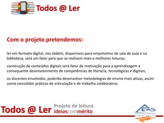 Todos @ Ler 
Com o projeto pretendemos: 
ler em formato digital, nos tablets, disponíveis para empréstimo de sala de aula e na 
biblioteca, será um fator para que se realizem mais e melhores leituras; 
construção de conteúdos digitais será fator de motivação para a aprendizagem e 
consequente desenvolvimento de competências de literacia, tecnológicas e digitais; 
os docentes envolvidos, poderão desenvolver metodologias de ensino mais ativas, assim 
como consolidar práticas de articulação e de trabalho colaborativo. 
Todos @ Ler Projeto de leitura 
 