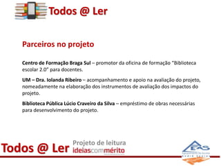 Todos @ Ler 
Parceiros no projeto 
Centro de Formação Braga Sul – promotor da oficina de formação “Biblioteca 
escolar 2.0” para docentes. 
UM – Dra. Iolanda Ribeiro – acompanhamento e apoio na avaliação do projeto, 
nomeadamente na elaboração dos instrumentos de avaliação dos impactos do 
projeto. 
Biblioteca Pública Lúcio Craveiro da Silva – empréstimo de obras necessárias 
para desenvolvimento do projeto. 
Todos @ Ler Projeto de leitura 
 
