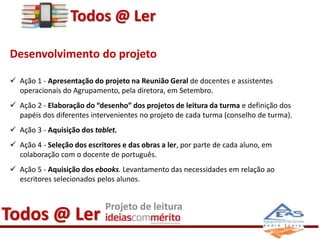 Todos @ Ler 
Desenvolvimento do projeto 
 Ação 1 - Apresentação do projeto na Reunião Geral de docentes e assistentes 
operacionais do Agrupamento, pela diretora, em Setembro. 
 Ação 2 - Elaboração do “desenho” dos projetos de leitura da turma e definição dos 
papéis dos diferentes intervenientes no projeto de cada turma (conselho de turma). 
 Ação 3 - Aquisição dos tablet. 
 Ação 4 - Seleção dos escritores e das obras a ler, por parte de cada aluno, em 
colaboração com o docente de português. 
 Ação 5 - Aquisição dos ebooks. Levantamento das necessidades em relação ao 
escritores selecionados pelos alunos. 
Todos @ Ler Projeto de leitura 
 