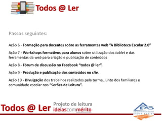 Todos @ Ler 
Passos seguintes: 
Ação 6 - Formação para docentes sobre as ferramentas web “A Biblioteca Escolar 2.0” 
Ação 7 - Workshops formativos para alunos sobre utilização dos tablet e das 
ferramentas da web para criação e publicação de conteúdos 
Ação 8 - Fórum de discussão no Facebook “todos @ ler”. 
Ação 9 - Produção e publicação dos conteúdos no site. 
Ação 10 - Divulgação dos trabalhos realizados pela turma, junto dos familiares e 
comunidade escolar nos “Serões de Leitura”. 
Todos @ Ler Projeto de leitura 
 