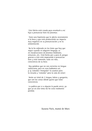 Este librito está creado para enseñarle a mi
hijo a pronunciar bien los fonemas.
Tiene una hipotonía que le afecta severam...