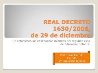 REAL DECRETO
1630/2006,
de 29 de diciembre
Se establecen las enseñanzas mínimas del segundo ciclo
de Educación Infantil.
Pedro José Garrido
Garrido
2º Magisterio Infantil
 
