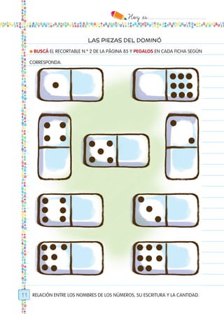 Hoy `es:..................................
11
LAS PIEZAS DEL DOMINÓ
RELACIÓN ENTRE LOS NOMBRES DE LOS NÚMEROS, SU ESCRITURA Y LA CANTIDAD.
● BUSCÁ EL RECORTABLE N.º 2 DE LA PÁGINA 85 Y PEGALOS EN CADA FICHA SEGÚN
CORRESPONDA.
Todos los dias mate 1ro.indd 11 26/02/18 16:24
 
