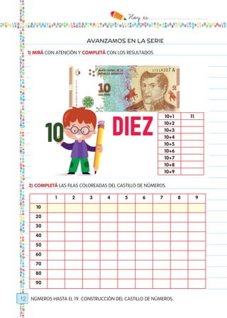 Hoy `es:..................................
12
AVANZAMOS EN LA SERIE
NÚMEROS HASTA EL 19. CONSTRUCCIÓN DEL CASTILLO DE NÚMEROS.
1) MIRÁ CON ATENCIÓN Y COMPLETÁ CON LOS RESULTADOS.
10+1 11
10+2
10+3
10+4
10+5
10+6
10+7
10+8
10+9
2) COMPLETÁ LAS FILAS COLOREADAS DEL CASTILLO DE NÚMEROS.
1 2 3 4 5 6 7 8 9
10
20
30
40
50
60
70
80
90
Todos los dias mate 1ro.indd 12 26/02/18 16:24
 