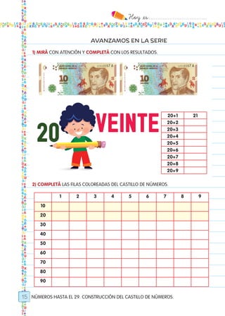 Hoy `es:..................................
15
AVANZAMOS EN LA SERIE
NÚMEROS HASTA EL 29. CONSTRUCCIÓN DEL CASTILLO DE NÚMEROS.
1) MIRÁ CON ATENCIÓN Y COMPLETÁ CON LOS RESULTADOS.
20+1 21
20+2
20+3
20+4
20+5
20+6
20+7
20+8
20+9
2) COMPLETÁ LAS FILAS COLOREADAS DEL CASTILLO DE NÚMEROS.
1 2 3 4 5 6 7 8 9
10
20
30
40
50
60
70
80
90
Todos los dias mate 1ro.indd 15 26/02/18 16:24
 