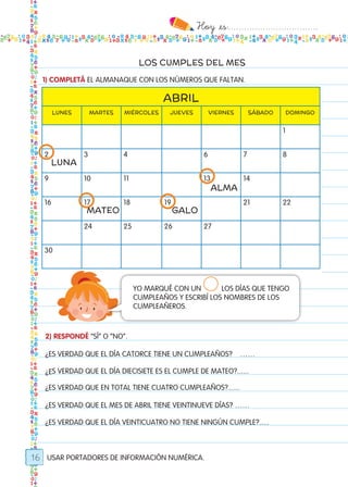 Hoy `es:..................................
16
LOS CUMPLES DEL MES
USAR PORTADORES DE INFORMACIÓN NUMÉRICA.
2) RESPONDÉ “SÍ” O “NO”.
¿ES VERDAD QUE EL DÍA CATORCE TIENE UN CUMPLEAÑOS? ……
¿ES VERDAD QUE EL DÍA DIECISIETE ES EL CUMPLE DE MATEO?......
¿ES VERDAD QUE EN TOTAL TIENE CUATRO CUMPLEAÑOS?......
¿ES VERDAD QUE EL MES DE ABRIL TIENE VEINTINUEVE DÍAS? ……
¿ES VERDAD QUE EL DÍA VEINTICUATRO NO TIENE NINGÚN CUMPLE?.....
YO MARQUÉ CON UN 	 LOS DÍAS QUE TENGO
CUMPLEAÑOS Y ESCRIBÍ LOS NOMBRES DE LOS
CUMPLEAÑEROS.
ABRIL
lunes martes miércoles jueves viernes sábado domingo
1
2 3 4 6 7 8
9 10 11 13 14
16 17 18 19 21 22
24 25 26 27
30
luna
alma
mateo galo
1) COMPLETÁ EL ALMANAQUE CON LOS NÚMEROS QUE FALTAN.
Todos los dias mate 1ro.indd 16 26/02/18 16:24
 