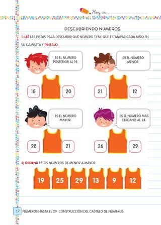 Hoy `es:..................................
17
DESCUBRIENDO NÚMEROS
NÚMEROS HASTA EL 29. CONSTRUCCIÓN DEL CASTILLO DE NÚMEROS.
1) LEÉ LAS PISTAS PARA DESCUBRIR QUÉ NÚMERO TIENE QUE ESTAMPAR CADA NIÑO EN
SU CAMISETA Y PINTALO.
2) ORDENÁ ESTOS NÚMEROS DE MENOR A MAYOR.
18
28
19 25 29 13 9 12
21
26
20
21
12
29
ES EL NÚMERO
POSTERIOR AL 19.
ES EL NÚMERO
MAYOR.
ES EL NÚMERO
MENOR.
ES EL NÚMERO MÁS
CERCANO AL 24.
Todos los dias mate 1ro.indd 17 26/02/18 16:24
 