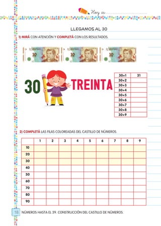 Hoy `es:..................................
18
LLEGAMOS AL 30
NÚMEROS HASTA EL 39. CONSTRUCCIÓN DEL CASTILLO DE NÚMEROS.
1) MIRÁ CON ATENCIÓN Y COMPLETÁ CON LOS RESULTADOS.
2) COMPLETÁ LAS FILAS COLOREADAS DEL CASTILLO DE NÚMEROS.
30+1 31
30+2
30+3
30+4
30+5
30+6
30+7
30+8
30+9
1 2 3 4 5 6 7 8 9
10
20
30
40
50
60
70
80
90
Todos los dias mate 1ro.indd 18 26/02/18 16:25
 