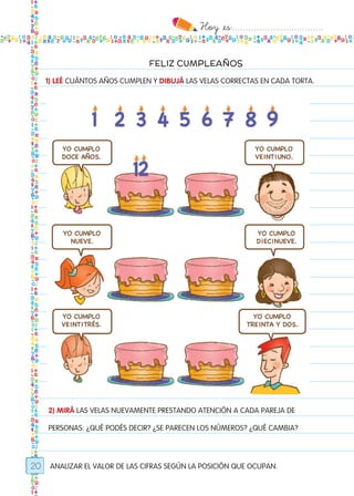 Hoy `es:..................................
20
FELIZ CUMPLEAÑOS
ANALIZAR EL VALOR DE LAS CIFRAS SEGÚN LA POSICIÓN QUE OCUPAN.
1) LEÉ CUÁNTOS AÑOS CUMPLEN Y DIBUJÁ LAS VELAS CORRECTAS EN CADA TORTA.
2) MIRÁ LAS VELAS NUEVAMENTE PRESTANDO ATENCIÓN A CADA PAREJA DE
PERSONAS: ¿QUÉ PODÉS DECIR? ¿SE PARECEN LOS NÚMEROS? ¿QUÉ CAMBIA?
Todos los dias mate 1ro.indd 20 26/02/18 16:25
 