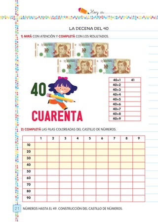 Hoy `es:..................................
21
LA DECENA DEL 40
NÚMEROS HASTA EL 49. CONSTRUCCIÓN DEL CASTILLO DE NÚMEROS.
1) MIRÁ CON ATENCIÓN Y COMPLETÁ CON LOS RESULTADOS.
2) COMPLETÁ LAS FILAS COLOREADAS DEL CASTILLO DE NÚMEROS.
40+1 41
40+2
40+3
40+4
40+5
40+6
40+7
40+8
40+9
1 2 3 4 5 6 7 8 9
10
20
30
40
50
60
70
80
90
Todos los dias mate 1ro.indd 21 26/02/18 16:25
 