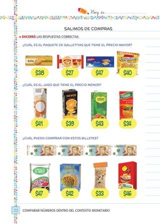 Hoy `es:..................................
22
SALIMOS DE COMPRAS
● ENCERRÁ LAS RESPUESTAS CORRECTAS.
COMPARAR NÚMEROS DENTRO DEL CONTEXTO MONETARIO
¿CUÁL ES EL PAQUETE DE GALLETITAS QUE TIENE EL PRECIO MAYOR?
¿CUÁL ES EL JUGO QUE TIENE EL PRECIO MENOR?
¿CUÁL PUEDO COMPRAR CON ESTOS BILLETES?
Todos los dias mate 1ro.indd 22 26/02/18 16:25
 