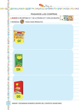 Hoy `es:..................................
23
PAGAMOS LAS COMPRAS
● BUSCÁ EL RECORTABLE N.º 1 DE LA PÁGINA 87 Y CON LOS BILLETES
Y MONEDAS PAGÁ CADA PRODUCTO.
ARMAR Y DESARMAR NÚMEROS DENTRO DEL CONTEXTO MONETARIO.
Todos los dias mate 1ro.indd 23 26/02/18 16:25
 