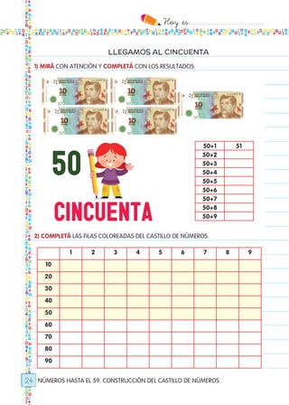 Hoy `es:..................................
24
LLEGAMOS AL CINCUENTA
NÚMEROS HASTA EL 59. CONSTRUCCIÓN DEL CASTILLO DE NÚMEROS.
1) MIRÁ CON ATENCIÓN Y COMPLETÁ CON LOS RESULTADOS.
2) COMPLETÁ LAS FILAS COLOREADAS DEL CASTILLO DE NÚMEROS.
50+1 51
50+2
50+3
50+4
50+5
50+6
50+7
50+8
50+9
1 2 3 4 5 6 7 8 9
10
20
30
40
50
60
70
80
90
Todos los dias mate 1ro.indd 24 26/02/18 16:25
 