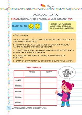 Hoy `es:..................................
25
JUGAMOS CON CARTAS
● BUSCÁ EL RECORTABLE N.º 2 DE LA PÁGINA 87, LEÉ LAS INSTRUCCIONES Y JUGÁ.
TABLA DE PUNTAJE
ARMAR NÚMEROS A PARTIR DE DIECES Y UNOS.
SE JUEGA DE A DOS
NECESITAN LAS TARJETAS DE
MONSTRUOS Y DOS DADOS
(EL SUYO Y EL DEL COMPAÑERO).
CÓMO SE JUEGA
1- CADA JUGADOR COLOCA SUS TARJETAS DELANTE DE ÉL, BOCA
ABAJO PARA NO VERLAS.
2- POR TURNOS LANZAN LOS DADOS Y ELIGEN (SIN VERLAS)
TANTAS TARJETAS COMO ESTOS INDICAN.
3- LUEGO CALCULAN EL PUNTAJE SUMANDO LOS DIECES Y UNOS
DE LAS TARJETAS QUE ELIGIERON.
4- POR ÚLTIMO, ESCRIBEN SU PUNTAJE EN LA TABLA DE
REGISTRO.
5- GANA EN CADA RONDA EL QUE OBTIENE EL PUNTAJE MAYOR.
YO SOY
.................................
YO SOY
.................................
RONDA 1
RONDA 2
RONDA 3
RONDA 4
RONDA 5
¿QUÉ
APRENDIMOS
CON ESTE
JUEGO?
Todos los dias mate 1ro.indd 25 26/02/18 16:25
 