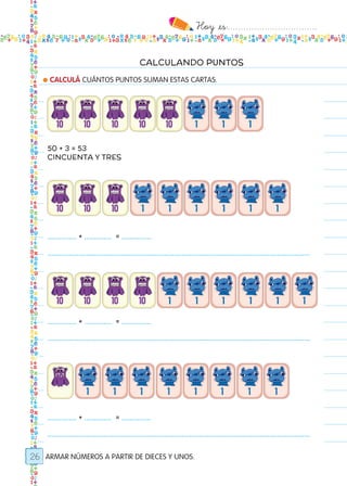Hoy `es:..................................
26
CALCULANDO PUNTOS
● CALCULÁ CUÁNTOS PUNTOS SUMAN ESTAS CARTAS.
ARMAR NÚMEROS A PARTIR DE DIECES Y UNOS.
50 + 3 = 53
CINCUENTA Y TRES
............... + .............. = ...............
.......................................................................................................................................
............... + .............. = ...............
.......................................................................................................................................
............... + .............. = ...............
.......................................................................................................................................
Todos los dias mate 1ro.indd 26 26/02/18 16:25
 