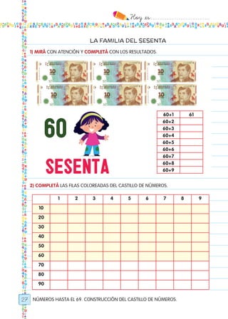 Hoy `es:..................................
27
LA FAMILIA DEL SESENTA
NÚMEROS HASTA EL 69. CONSTRUCCIÓN DEL CASTILLO DE NÚMEROS.
1) MIRÁ CON ATENCIÓN Y COMPLETÁ CON LOS RESULTADOS.
2) COMPLETÁ LAS FILAS COLOREADAS DEL CASTILLO DE NÚMEROS.
60+1 61
60+2
60+3
60+4
60+5
60+6
60+7
60+8
60+9
1 2 3 4 5 6 7 8 9
10
20
30
40
50
60
70
80
90
Todos los dias mate 1ro.indd 27 26/02/18 16:25
 