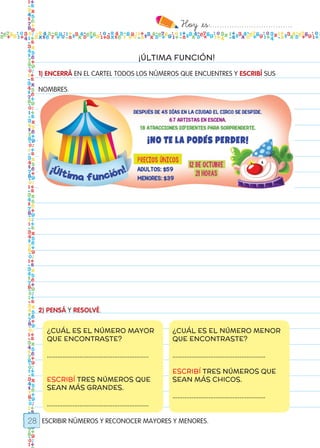 Hoy `es:..................................
28
¡ÚLTIMA FUNCIÓN!
1) ENCERRÁ EN EL CARTEL TODOS LOS NÚMEROS QUE ENCUENTRES Y ESCRIBÍ SUS
NOMBRES.
2) PENSÁ Y RESOLVÉ.
ESCRIBIR NÚMEROS Y RECONOCER MAYORES Y MENORES.
¿CUÁL ES EL NÚMERO MAYOR
QUE ENCONTRASTE?
…………………………………………………..
ESCRIBÍ TRES NÚMEROS QUE
SEAN MÁS GRANDES.
…………………………………………………..
¿CUÁL ES EL NÚMERO MENOR
QUE ENCONTRASTE?
………………………………………………
ESCRIBÍ TRES NÚMEROS QUE
SEAN MÁS CHICOS.
………………………………………………
Todos los dias mate 1ro.indd 28 26/02/18 16:25
 