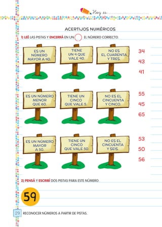 Hoy `es:..................................
29
ACERTIJOS NUMÉRICOS
1) LEÉ LAS PISTAS Y ENCERRÁ EN UN EL NÚMERO CORRECTO.
2) PENSÁ Y ESCRIBÍ DOS PISTAS PARA ESTE NÚMERO.
RECONOCER NÚMEROS A PARTIR DE PISTAS.
59
34
43
41
ES UN
NÚMERO
MAYOR A 40.
ES UN NÚMERO
MENOR
QUE 60.
ES UN NÚMERO
MAYOR
A 50.
TIENE UN
CINCO
QUE VALE 5.
TIENE UN
CINCO
QUE VALE 50.
NO ES EL
CINCUENTA
Y CINCO.
NO ES EL
CINCUENTA
Y SEIS.
TIENE
UN 4 QUE
VALE 40.
NO ES
EL CUARENTA
Y TRES.
55
45
65
53
50
56
Todos los dias mate 1ro.indd 29 26/02/18 16:25
 