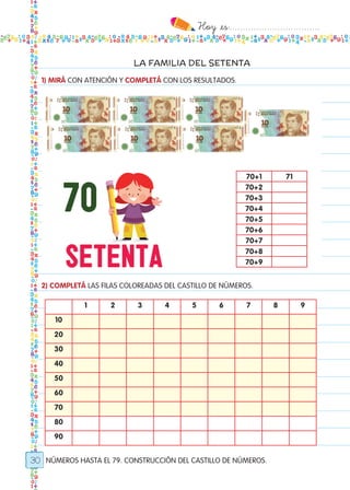 Hoy `es:..................................
30
LA FAMILIA DEL SETENTA
NÚMEROS HASTA EL 79. CONSTRUCCIÓN DEL CASTILLO DE NÚMEROS.
1) MIRÁ CON ATENCIÓN Y COMPLETÁ CON LOS RESULTADOS.
2) COMPLETÁ LAS FILAS COLOREADAS DEL CASTILLO DE NÚMEROS.
70+1 71
70+2
70+3
70+4
70+5
70+6
70+7
70+8
70+9
1 2 3 4 5 6 7 8 9
10
20
30
40
50
60
70
80
90
Todos los dias mate 1ro.indd 30 26/02/18 16:25
 